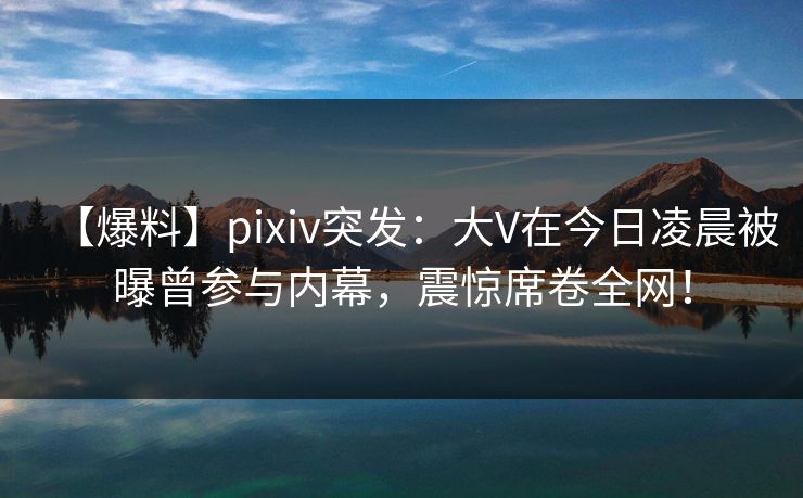 【爆料】pixiv突发：大V在今日凌晨被曝曾参与内幕，震惊席卷全网！
