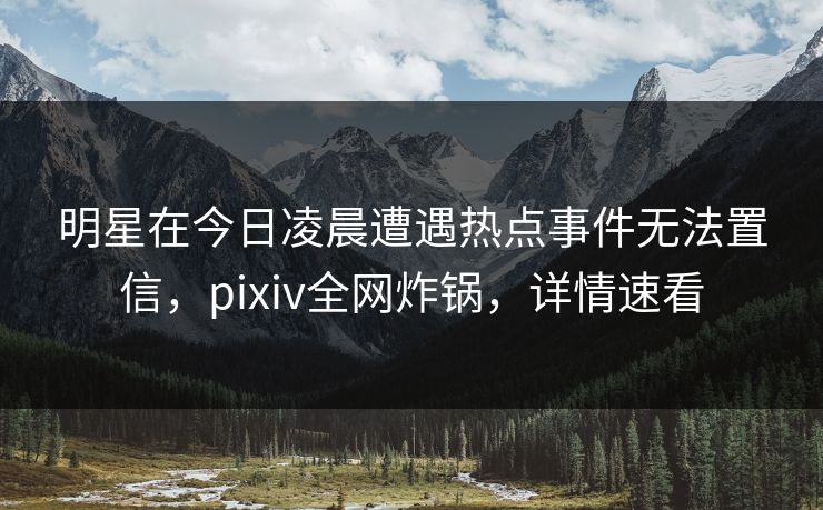 明星在今日凌晨遭遇热点事件无法置信，pixiv全网炸锅，详情速看