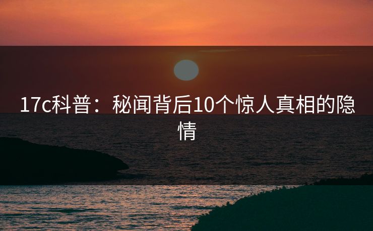 17c科普：秘闻背后10个惊人真相的隐情