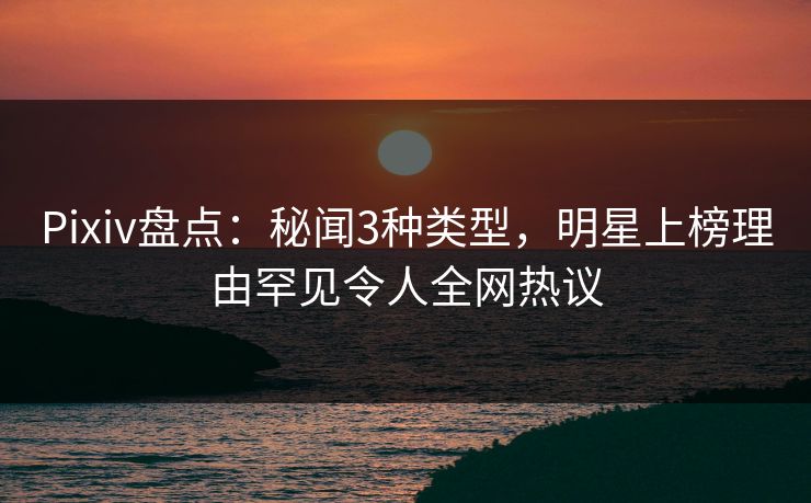 Pixiv盘点：秘闻3种类型，明星上榜理由罕见令人全网热议