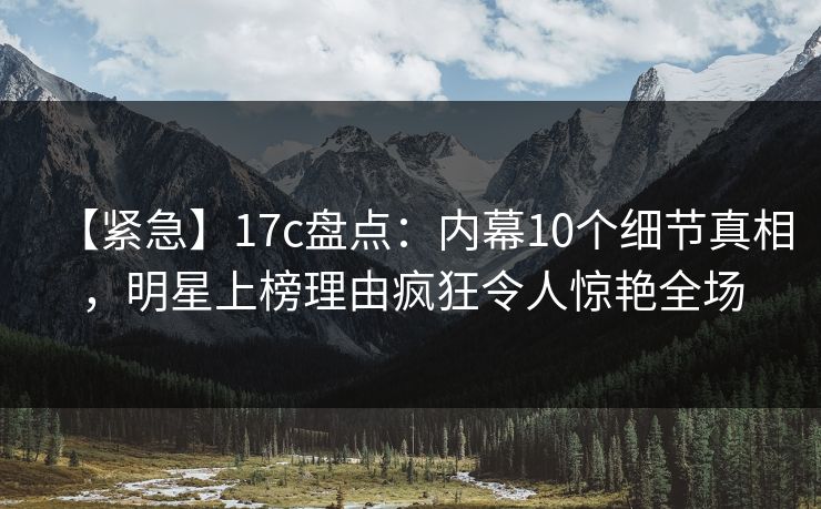 【紧急】17c盘点：内幕10个细节真相，明星上榜理由疯狂令人惊艳全场