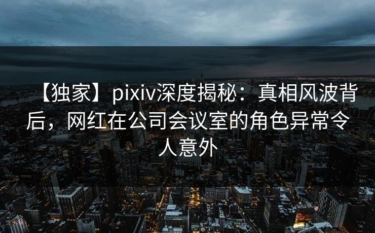 【独家】pixiv深度揭秘：真相风波背后，网红在公司会议室的角色异常令人意外