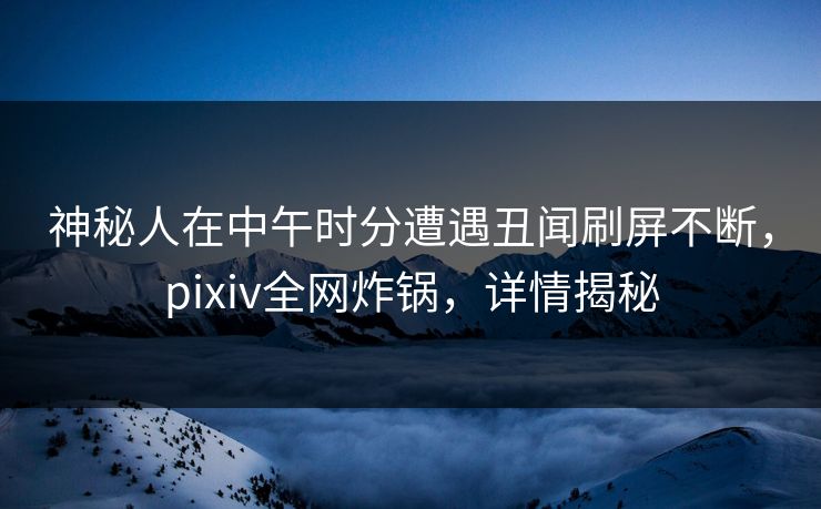 神秘人在中午时分遭遇丑闻刷屏不断，pixiv全网炸锅，详情揭秘