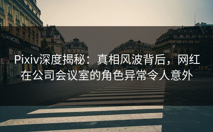 Pixiv深度揭秘：真相风波背后，网红在公司会议室的角色异常令人意外