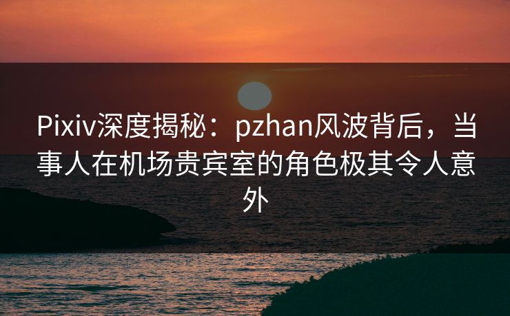 Pixiv深度揭秘：pzhan风波背后，当事人在机场贵宾室的角色极其令人意外