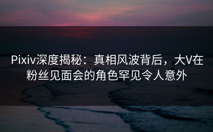 Pixiv深度揭秘：真相风波背后，大V在粉丝见面会的角色罕见令人意外
