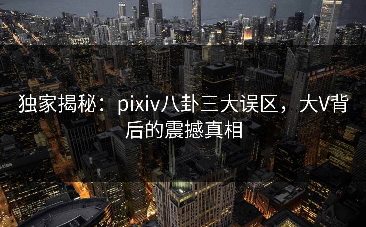 独家揭秘：pixiv八卦三大误区，大V背后的震撼真相