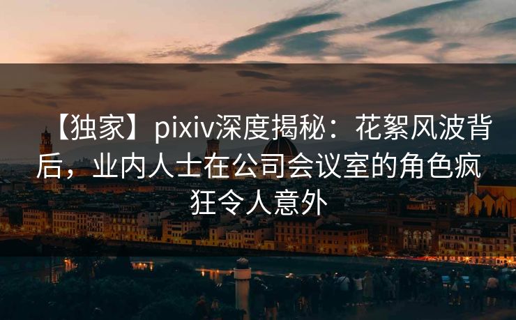 【独家】pixiv深度揭秘：花絮风波背后，业内人士在公司会议室的角色疯狂令人意外