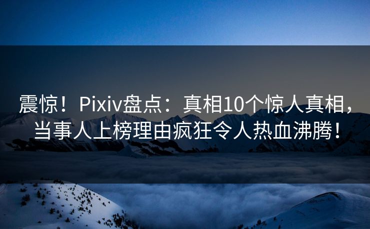 震惊！Pixiv盘点：真相10个惊人真相，当事人上榜理由疯狂令人热血沸腾！