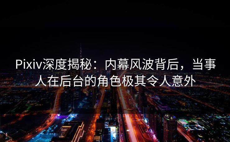 Pixiv深度揭秘：内幕风波背后，当事人在后台的角色极其令人意外