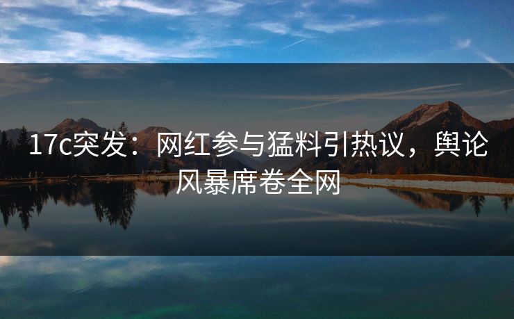 17c突发：网红参与猛料引热议，舆论风暴席卷全网