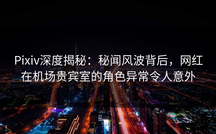 Pixiv深度揭秘：秘闻风波背后，网红在机场贵宾室的角色异常令人意外