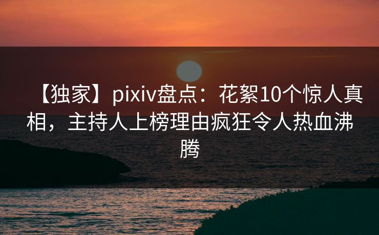【独家】pixiv盘点：花絮10个惊人真相，主持人上榜理由疯狂令人热血沸腾