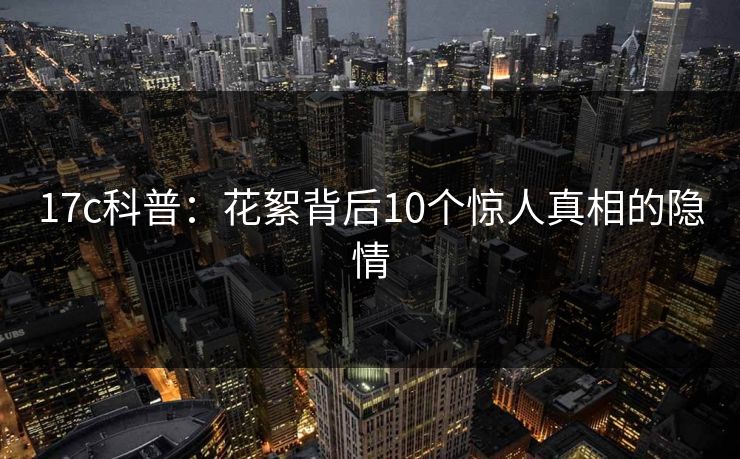 17c科普：花絮背后10个惊人真相的隐情