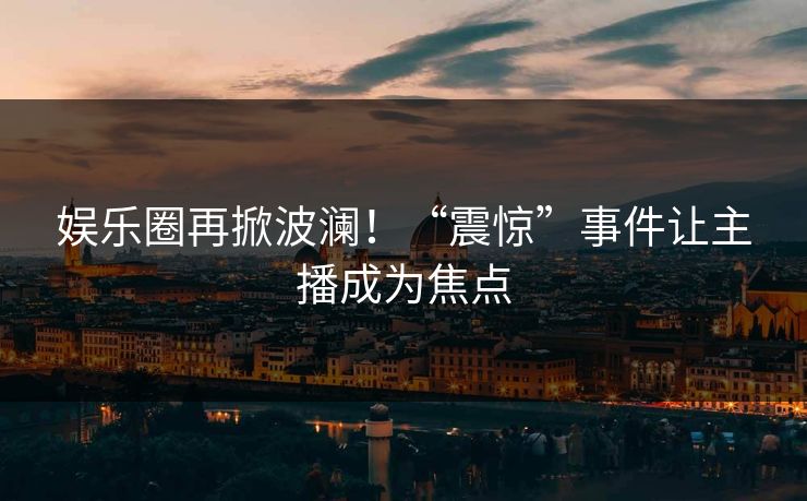 娱乐圈再掀波澜！“震惊”事件让主播成为焦点
