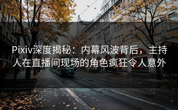 Pixiv深度揭秘：内幕风波背后，主持人在直播间现场的角色疯狂令人意外