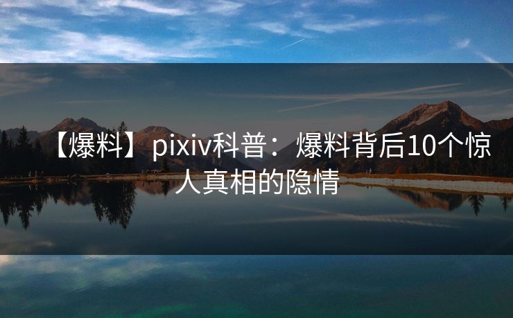 【爆料】pixiv科普：爆料背后10个惊人真相的隐情