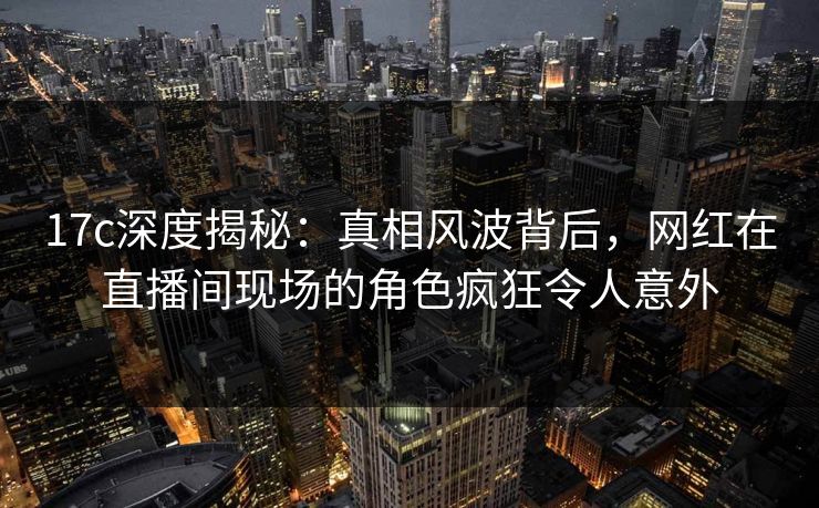 17c深度揭秘：真相风波背后，网红在直播间现场的角色疯狂令人意外