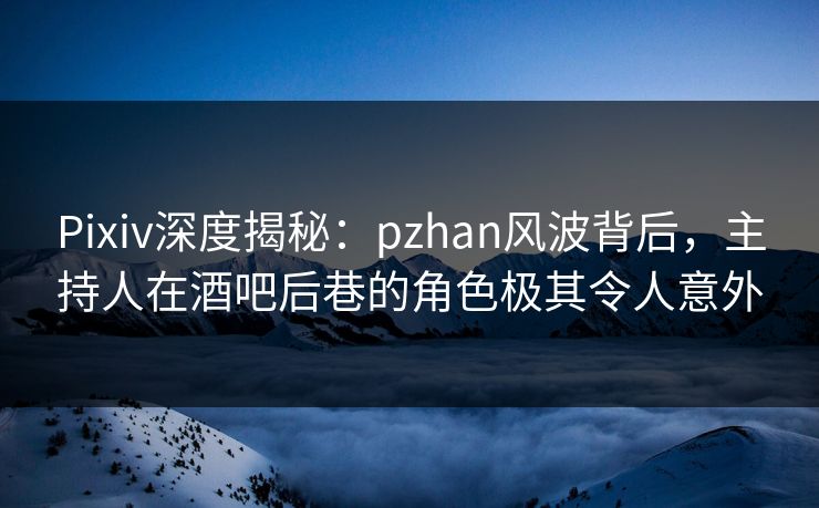 Pixiv深度揭秘：pzhan风波背后，主持人在酒吧后巷的角色极其令人意外