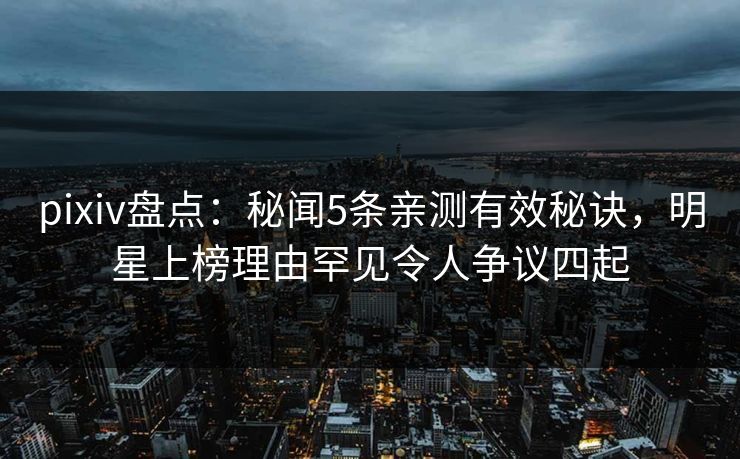 pixiv盘点：秘闻5条亲测有效秘诀，明星上榜理由罕见令人争议四起