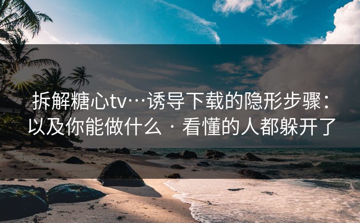拆解糖心tv…诱导下载的隐形步骤：以及你能做什么 · 看懂的人都躲开了