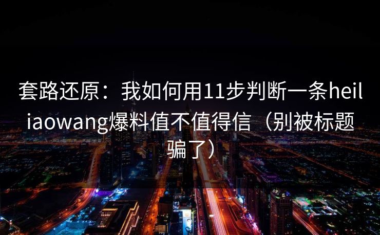 套路还原:我如何用11步判断一条heiliaowang爆料值不值得信(别被标题骗了) 套路还原:我如何用11步判断一条heiliaowang爆料值不值得信(别被标题骗了)