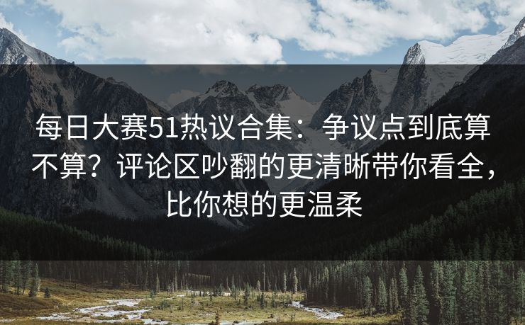 每日大赛51热议合集：争议点到底算不算？评论区吵翻的更清晰带你看全，比你想的更温柔