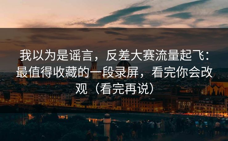 我以为是谣言，反差大赛流量起飞：最值得收藏的一段录屏，看完你会改观（看完再说）