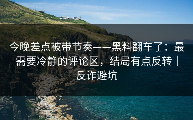 今晚差点被带节奏——黑料翻车了：最需要冷静的评论区，结局有点反转｜反诈避坑