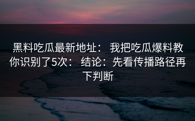 黑料吃瓜最新地址： 我把吃瓜爆料教你识别了5次： 结论：先看传播路径再下判断