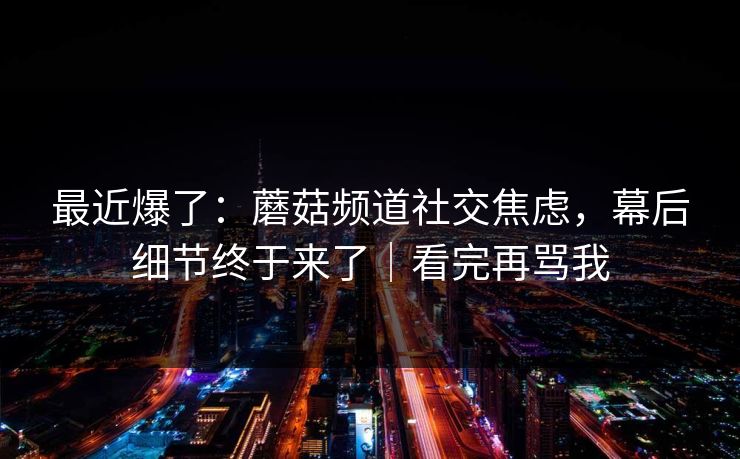 最近爆了：蘑菇频道社交焦虑，幕后细节终于来了｜看完再骂我