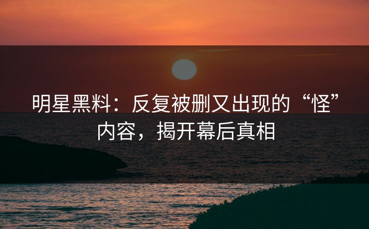 明星黑料：反复被删又出现的“怪”内容，揭开幕后真相